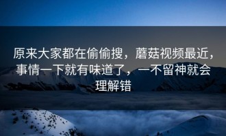 原来大家都在偷偷搜，蘑菇视频最近，事情一下就有味道了，一不留神就会理解错
