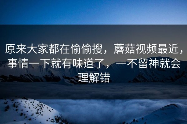 原来大家都在偷偷搜，蘑菇视频最近，事情一下就有味道了，一不留神就会理解错