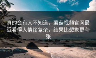 真的会有人不知道，蘑菇视频官网最近看得人情绪复杂，结果比想象更夸张