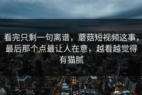 看完只剩一句离谱，蘑菇短视频这事，最后那个点最让人在意，越看越觉得有猫腻