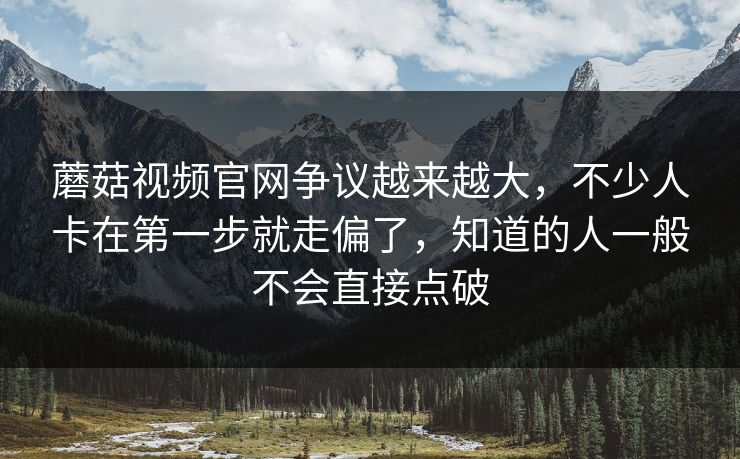 蘑菇视频官网争议越来越大，不少人卡在第一步就走偏了，知道的人一般不会直接点破