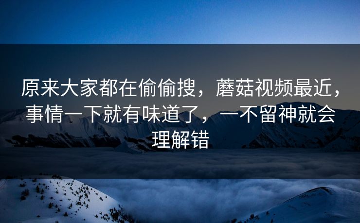 原来大家都在偷偷搜，蘑菇视频最近，事情一下就有味道了，一不留神就会理解错
